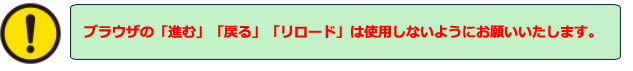 ブラウザの「進む」「戻る」「リロード」は使用しないようにお願いいたします。「環境依存文字」や「記号」等は入力しないようにお願いいたします。